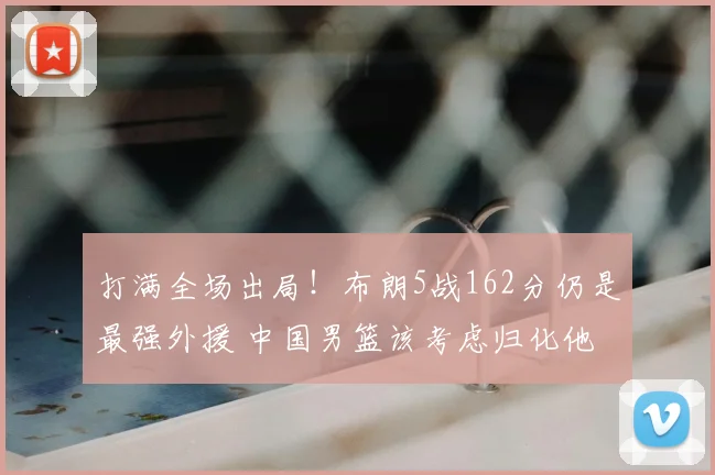 打满全场出局!布朗5战162分仍是最强外援 中国男篮该考虑归化他
