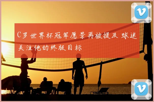 C罗世界杯冠军愿景再被提及 球迷关注他的终极目标