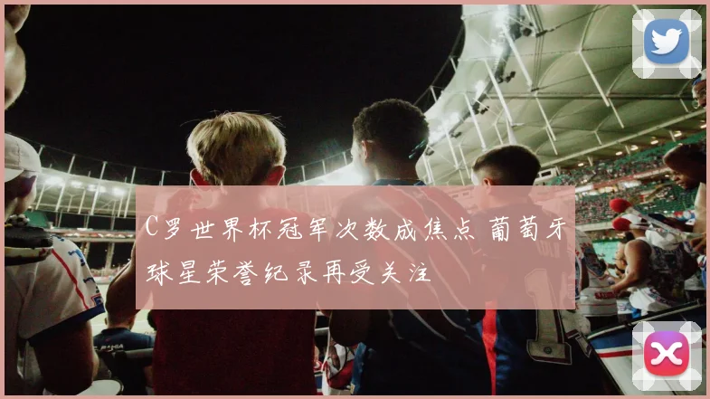 C罗世界杯冠军次数成焦点 葡萄牙球星荣誉纪录再受关注