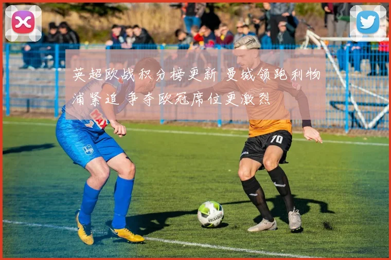 英超欧战积分榜更新 曼城领跑利物浦紧追 争夺欧冠席位更激烈