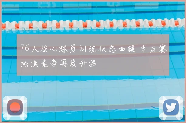 76人核心球员训练状态回暖 季后赛轮换竞争再度升温