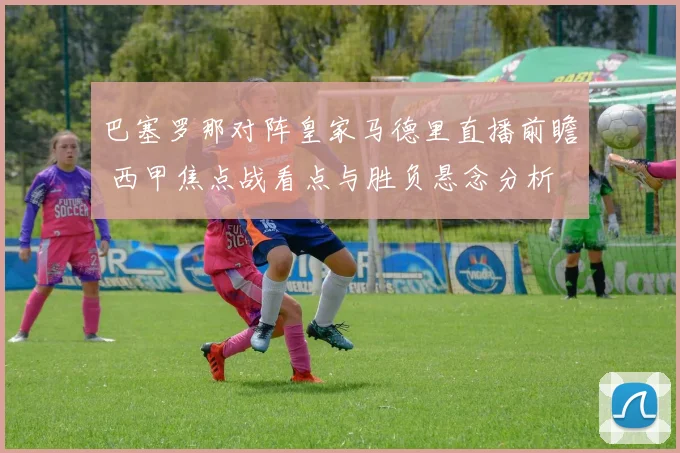 巴塞罗那对阵皇家马德里直播前瞻 西甲焦点战看点与胜负悬念分析