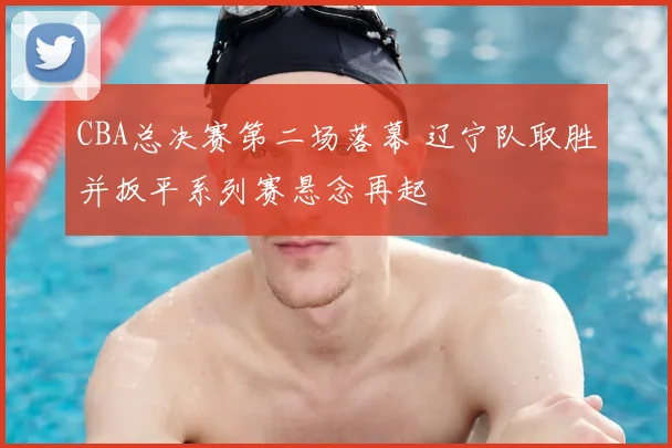 CBA总决赛第二场落幕 辽宁队取胜并扳平系列赛悬念再起