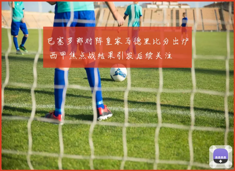 巴塞罗那对阵皇家马德里比分出炉 西甲焦点战结果引发后续关注