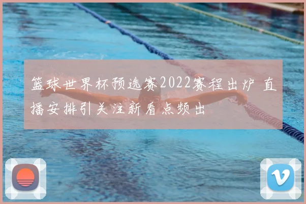 篮球世界杯预选赛2022赛程出炉 直播安排引关注新看点频出