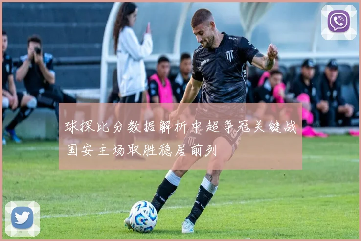 球探比分数据解析中超争冠关键战国安主场取胜稳居前列