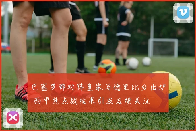 巴塞罗那对阵皇家马德里比分出炉 西甲焦点战结果引发后续关注