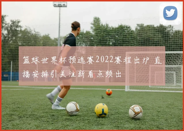 篮球世界杯预选赛2022赛程出炉 直播安排引关注新看点频出