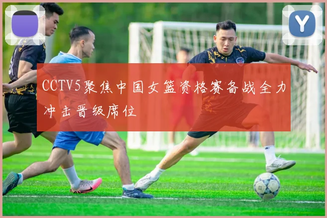 CCTV5聚焦中国女篮资格赛备战全力冲击晋级席位