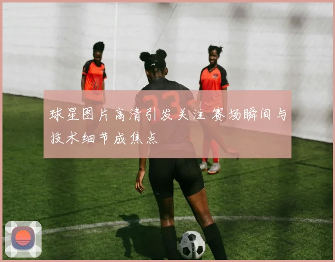 球星图片高清引发关注 赛场瞬间与技术细节成焦点
