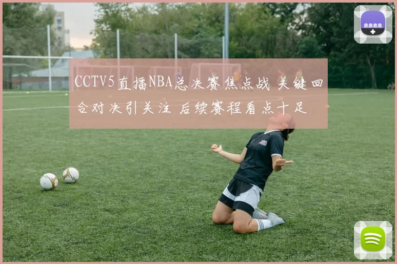 CCTV5直播NBA总决赛焦点战 关键回合对决引关注 后续赛程看点十足