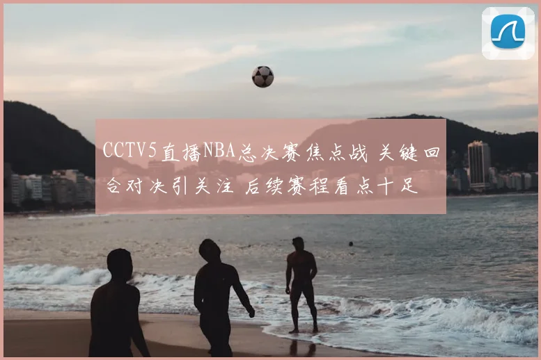 CCTV5直播NBA总决赛焦点战 关键回合对决引关注 后续赛程看点十足