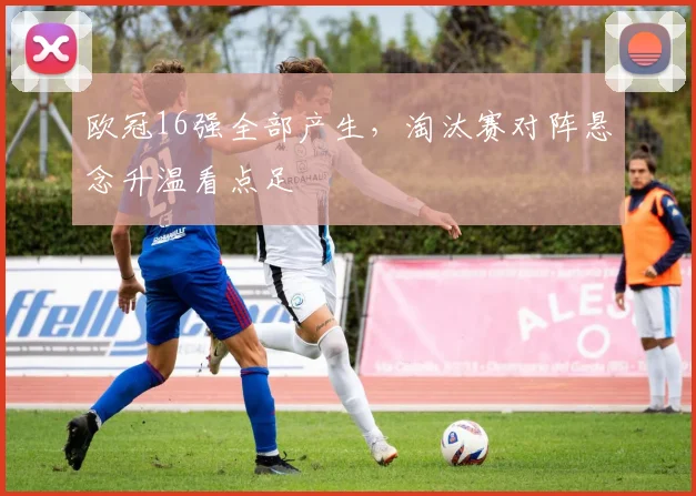 欧冠16强全部产生,淘汰赛对阵悬念升温看点足